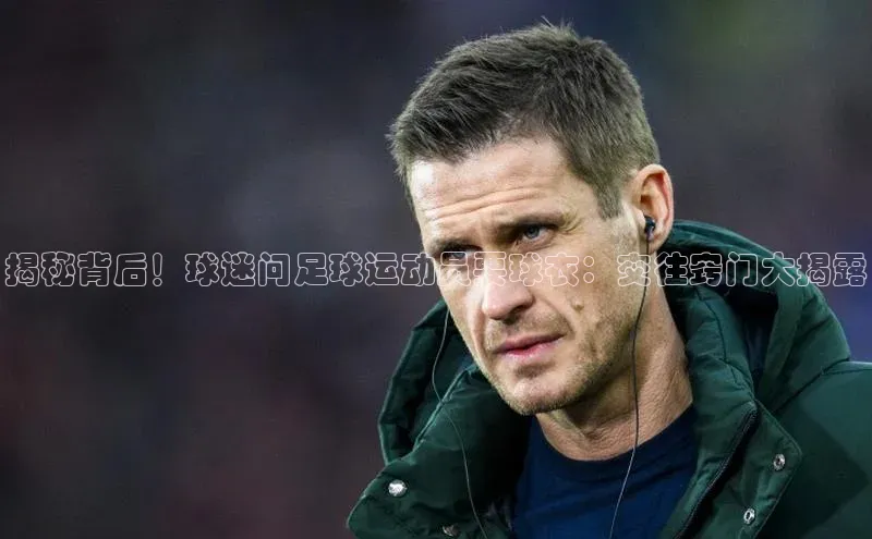 非凡游戏官方网址入口百度智能门户揭秘背后！球迷问足球运动员要球衣：交往窍门大揭露