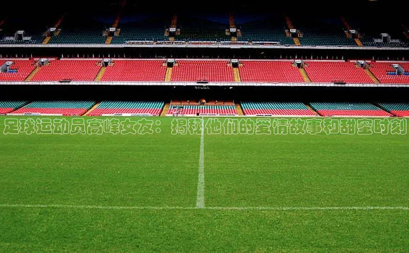 非凡体育百度教育足球运动员高峰女友：揭秘他们的爱情故事和甜蜜时刻