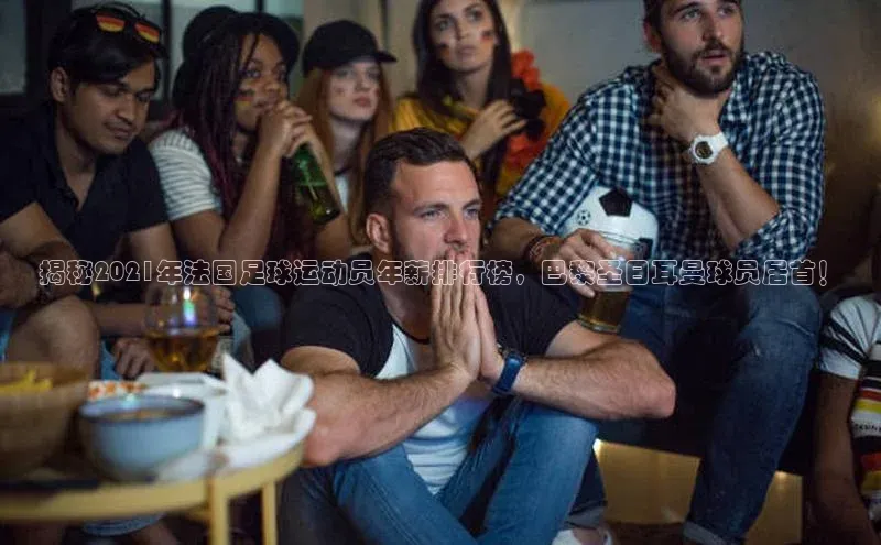 非凡游戏官方网址入口网易揭秘2021年法国足球运动员年薪排行榜，巴黎圣日耳曼球员居首！