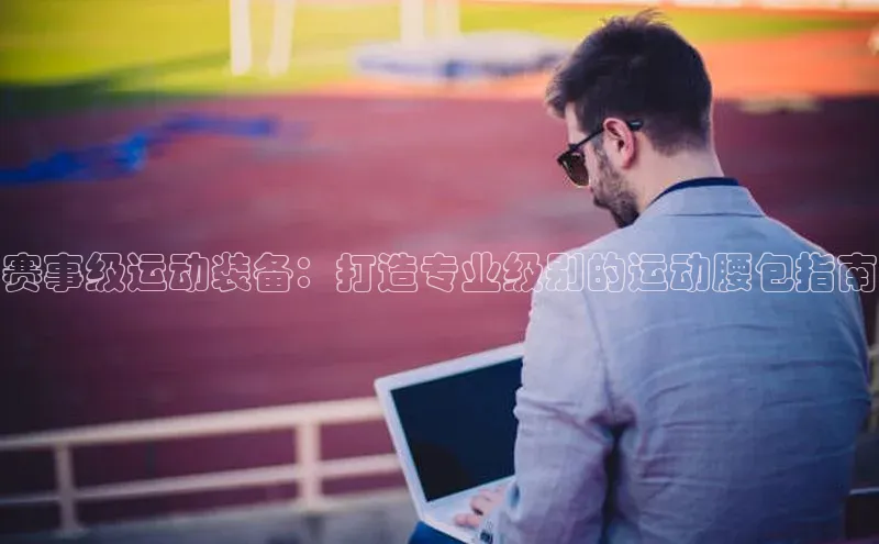 赛事级运动装备：打造专业级别的运动腰包指南