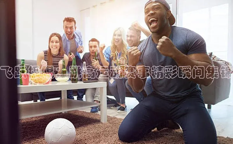 飞跃极限：跳高运动赛事精彩瞬间集锦